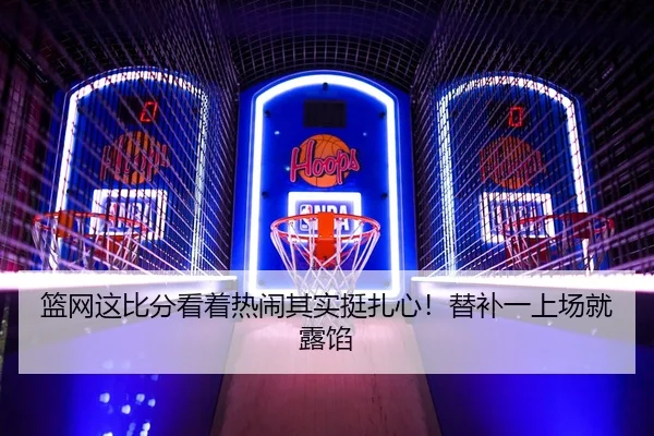 篮网这比分看着热闹其实挺扎心！替补一上场就露馅