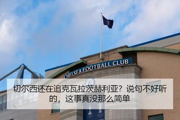 切尔西还在追克瓦拉茨赫利亚？说句不好听的，这事真没那么简单