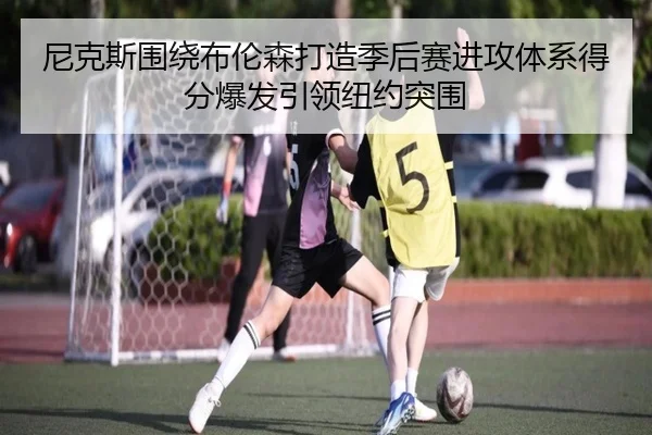 尼克斯围绕布伦森打造季后赛进攻体系得分爆发引领纽约突围