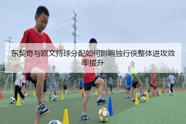 东契奇与欧文持球分配如何影响独行侠整体进攻效率提升