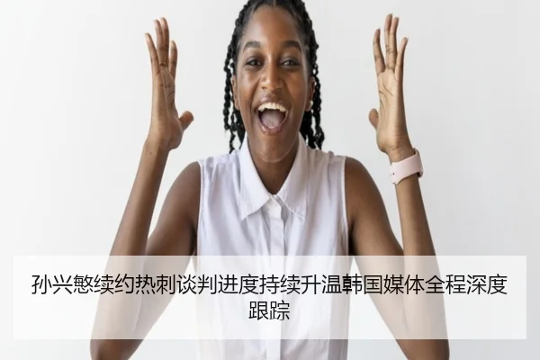 孙兴慜续约热刺谈判进度持续升温韩国媒体全程深度跟踪