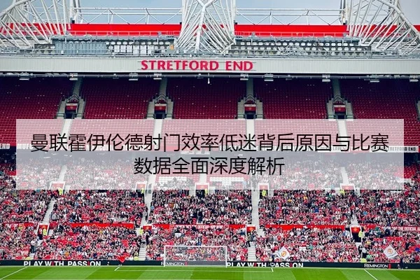 曼联霍伊伦德射门效率低迷背后原因与比赛数据全面深度解析