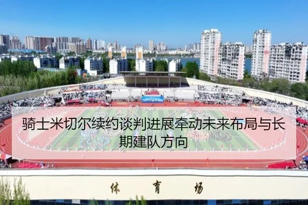 骑士米切尔续约谈判进展牵动未来布局与长期建队方向