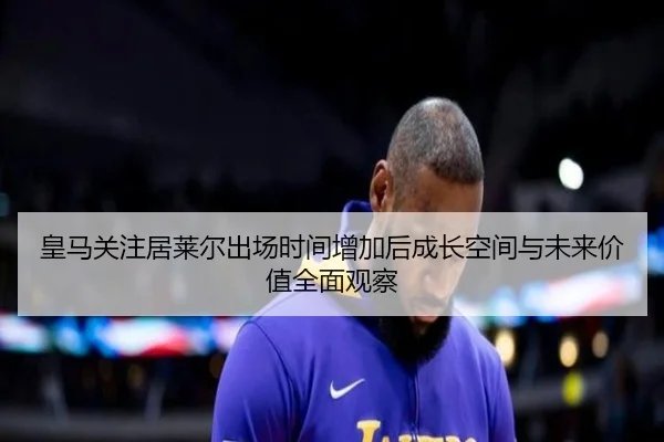 皇马关注居莱尔出场时间增加后成长空间与未来价值全面观察
