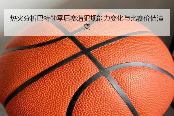 热火分析巴特勒季后赛造犯规能力变化与比赛价值演变