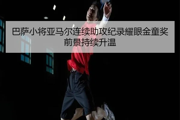 巴萨小将亚马尔连续助攻纪录耀眼金童奖前景持续升温