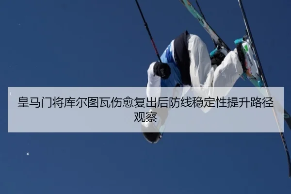 皇马门将库尔图瓦伤愈复出后防线稳定性提升路径观察
