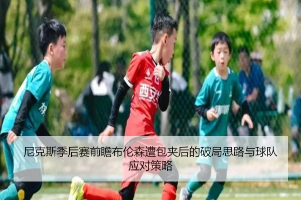 尼克斯季后赛前瞻布伦森遭包夹后的破局思路与球队应对策略
