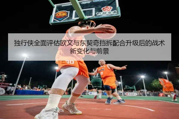 独行侠全面评估欧文与东契奇挡拆配合升级后的战术新变化与前景