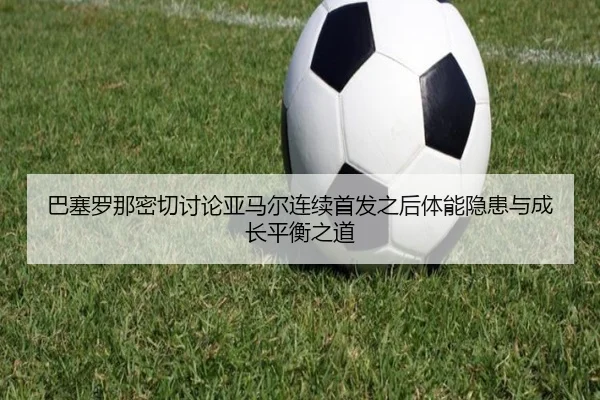巴塞罗那密切讨论亚马尔连续首发之后体能隐患与成长平衡之道