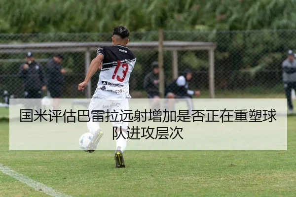 国米评估巴雷拉远射增加是否正在重塑球队进攻层次