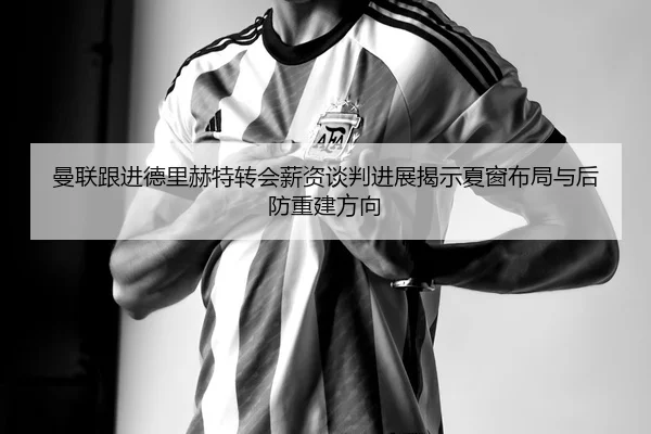 曼联跟进德里赫特转会薪资谈判进展揭示夏窗布局与后防重建方向