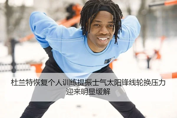 杜兰特恢复个人训练提振士气太阳锋线轮换压力迎来明显缓解